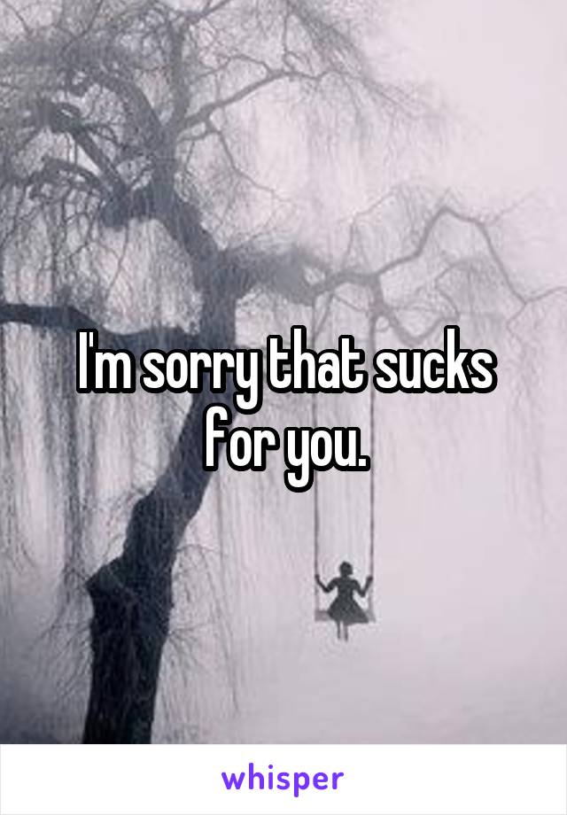 I'm sorry that sucks for you.