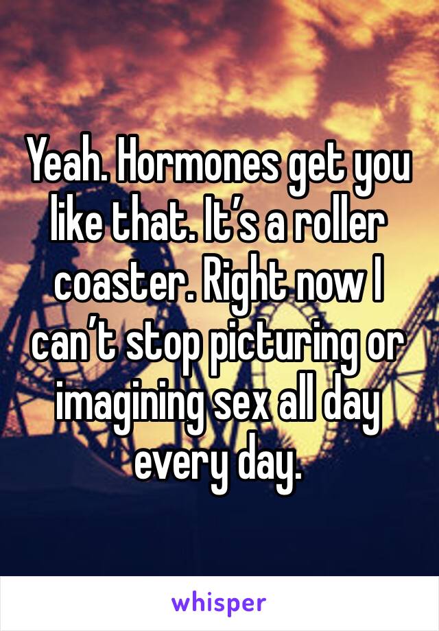 Yeah. Hormones get you like that. It’s a roller coaster. Right now I can’t stop picturing or imagining sex all day every day. 