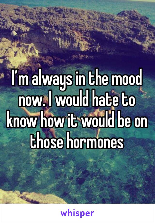 I’m always in the mood now. I would hate to know how it would be on those hormones 