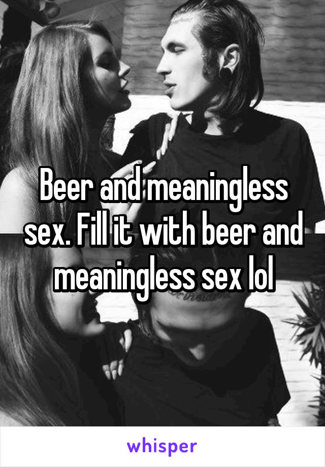 Beer and meaningless sex. Fill it with beer and meaningless sex lol