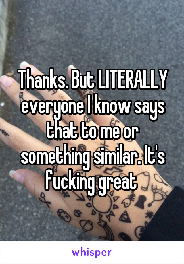 Thanks. But LITERALLY everyone I know says that to me or something similar. It's fucking great 