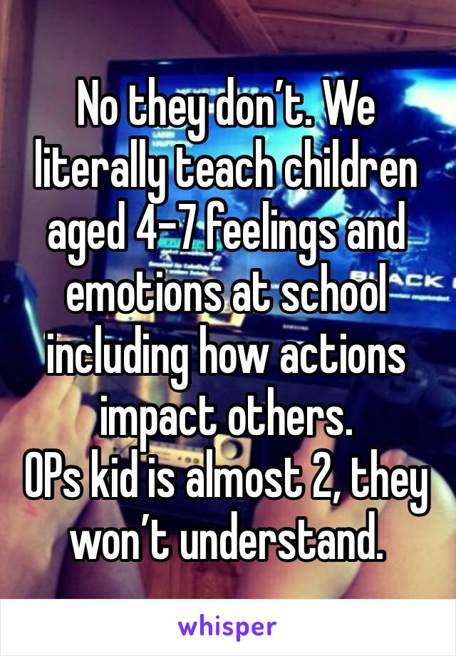 No they don’t. We literally teach children aged 4-7 feelings and emotions at school including how actions impact others. 
OPs kid is almost 2, they won’t understand. 