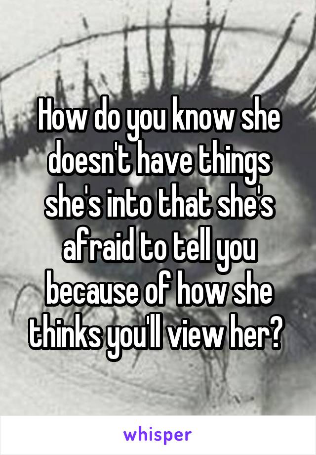 How do you know she doesn't have things she's into that she's afraid to tell you because of how she thinks you'll view her? 