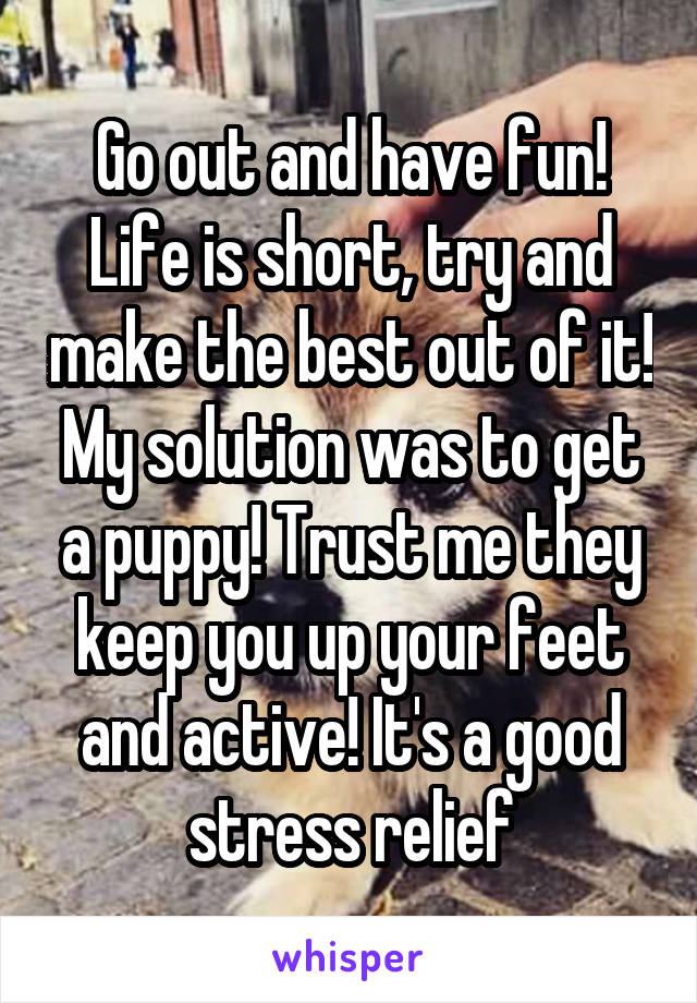 Go out and have fun!
Life is short, try and make the best out of it!
My solution was to get a puppy! Trust me they keep you up your feet and active! It's a good stress relief