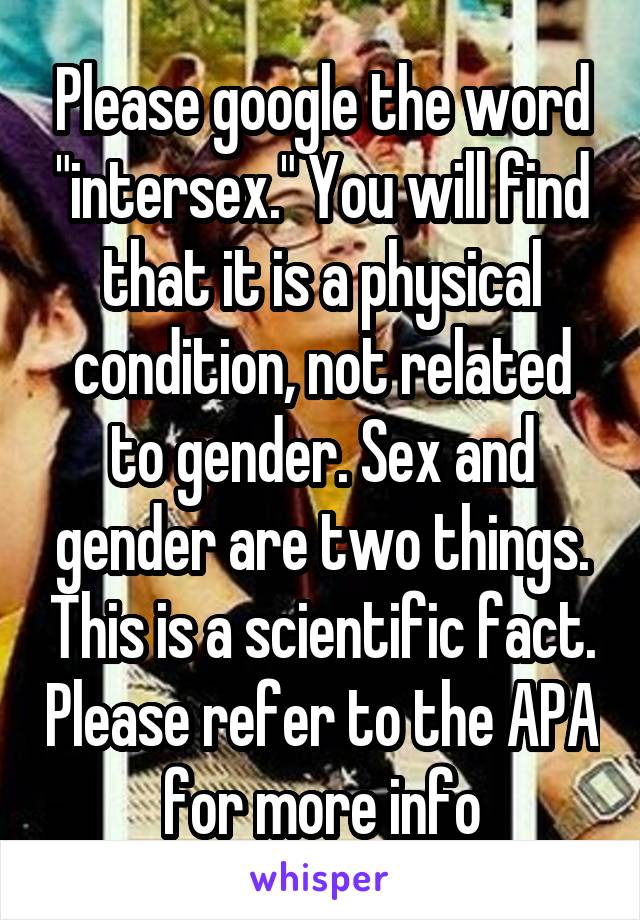 Please google the word "intersex." You will find that it is a physical condition, not related to gender. Sex and gender are two things. This is a scientific fact. Please refer to the APA for more info