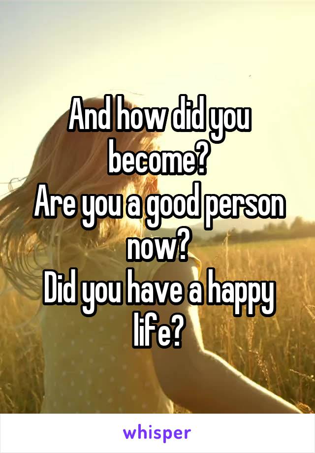 And how did you become?
Are you a good person now?
Did you have a happy life?