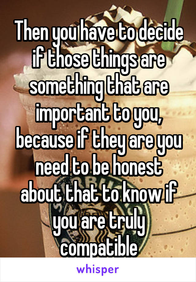 Then you have to decide if those things are something that are important to you, because if they are you need to be honest about that to know if you are truly compatible