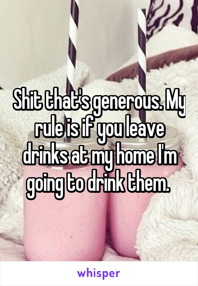Shit that's generous. My rule is if you leave drinks at my home I'm going to drink them. 