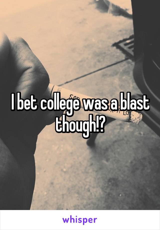 I bet college was a blast though!?