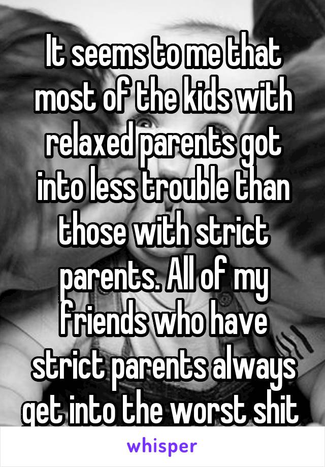 It seems to me that most of the kids with relaxed parents got into less trouble than those with strict parents. All of my friends who have strict parents always get into the worst shit 