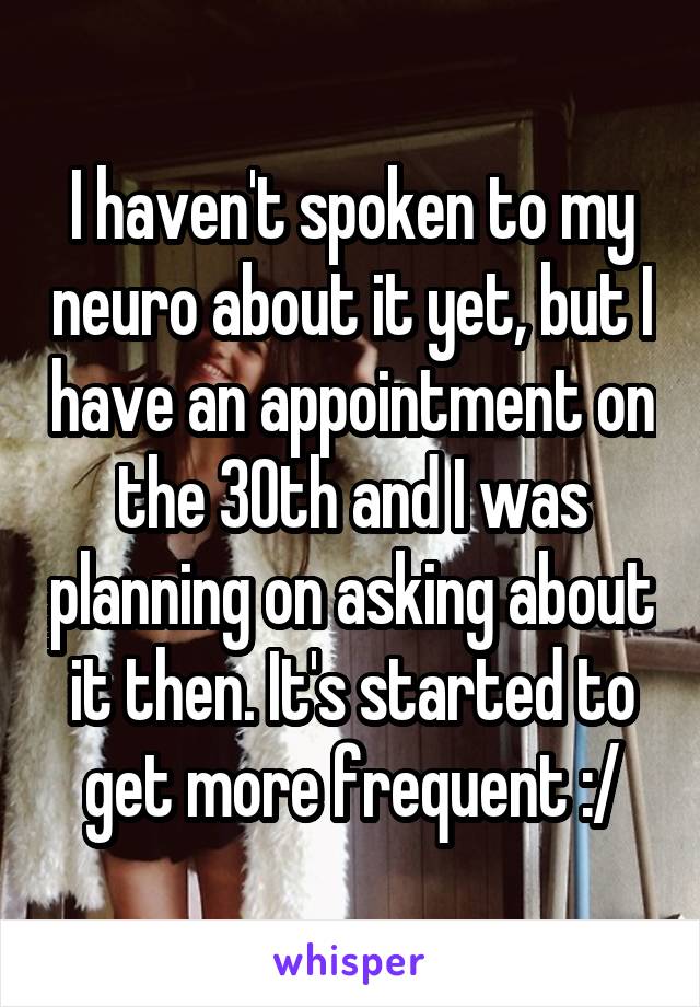 I haven't spoken to my neuro about it yet, but I have an appointment on the 30th and I was planning on asking about it then. It's started to get more frequent :/