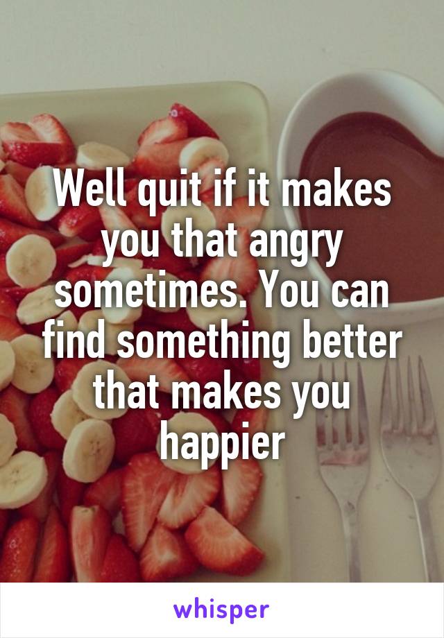 Well quit if it makes you that angry sometimes. You can find something better that makes you happier