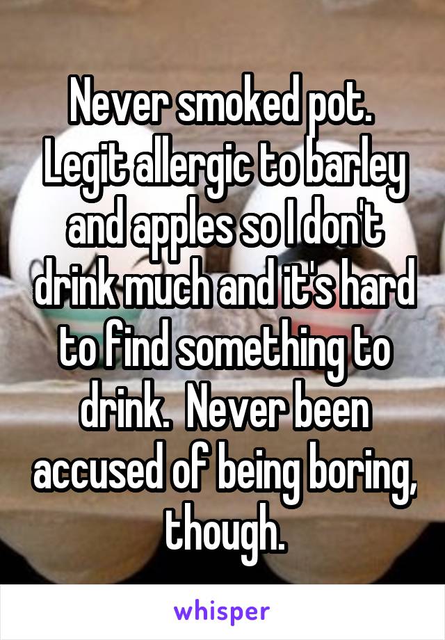 Never smoked pot.  Legit allergic to barley and apples so I don't drink much and it's hard to find something to drink.  Never been accused of being boring,  though. 