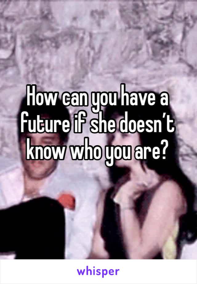 How can you have a future if she doesn’t know who you are?