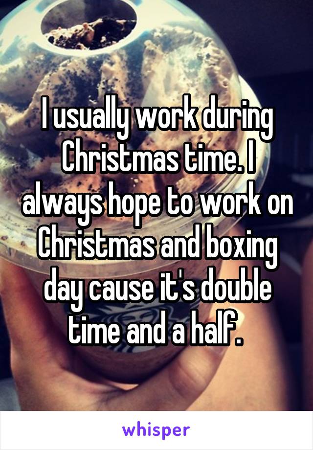 I usually work during Christmas time. I always hope to work on Christmas and boxing day cause it's double time and a half. 