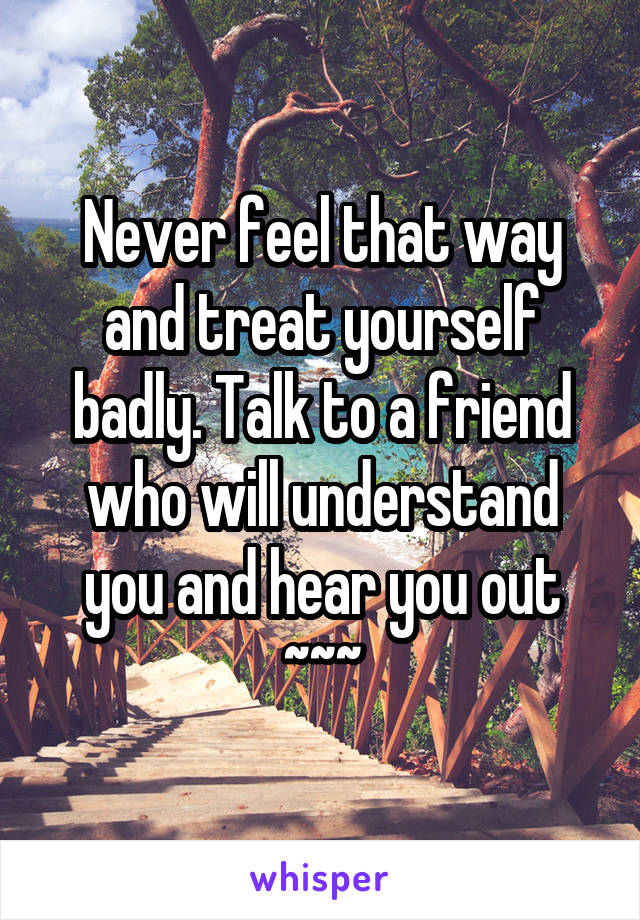 Never feel that way and treat yourself badly. Talk to a friend who will understand you and hear you out
~~~