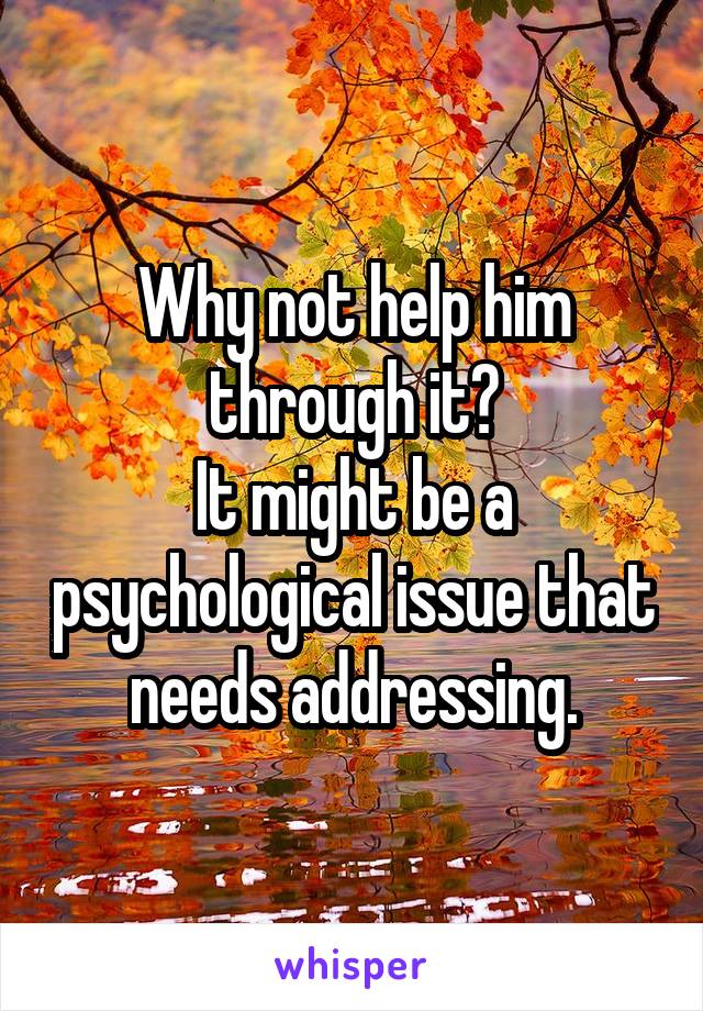 Why not help him through it?
It might be a psychological issue that needs addressing.