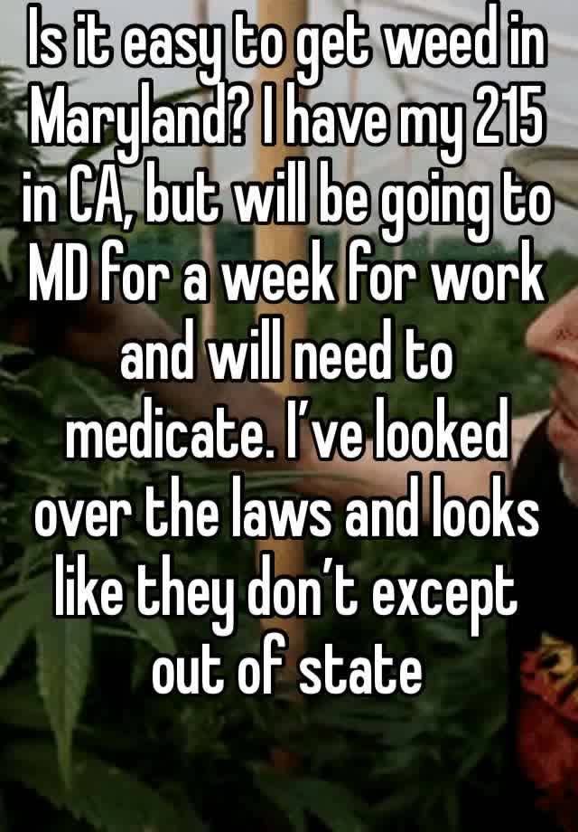 Is it easy to get weed in Maryland? I have my 215 in CA, but will be going to MD for a week for work and will need to medicate. I’ve looked over the laws and looks like they don’t except out of state 