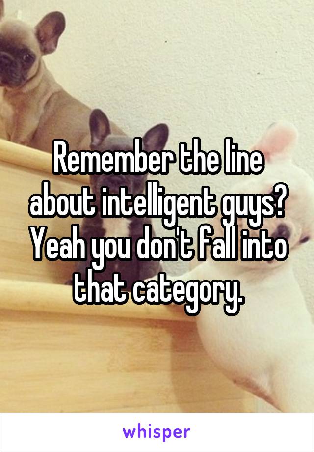 Remember the line about intelligent guys? Yeah you don't fall into that category.