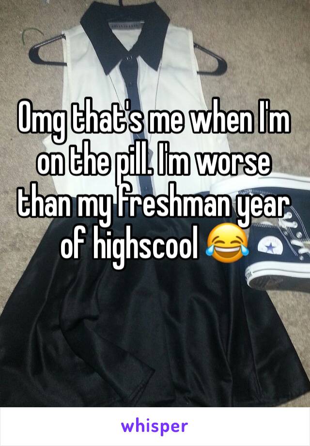 Omg that's me when I'm on the pill. I'm worse than my freshman year of highscool 😂