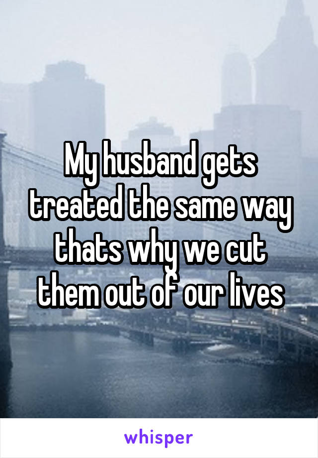 My husband gets treated the same way thats why we cut them out of our lives