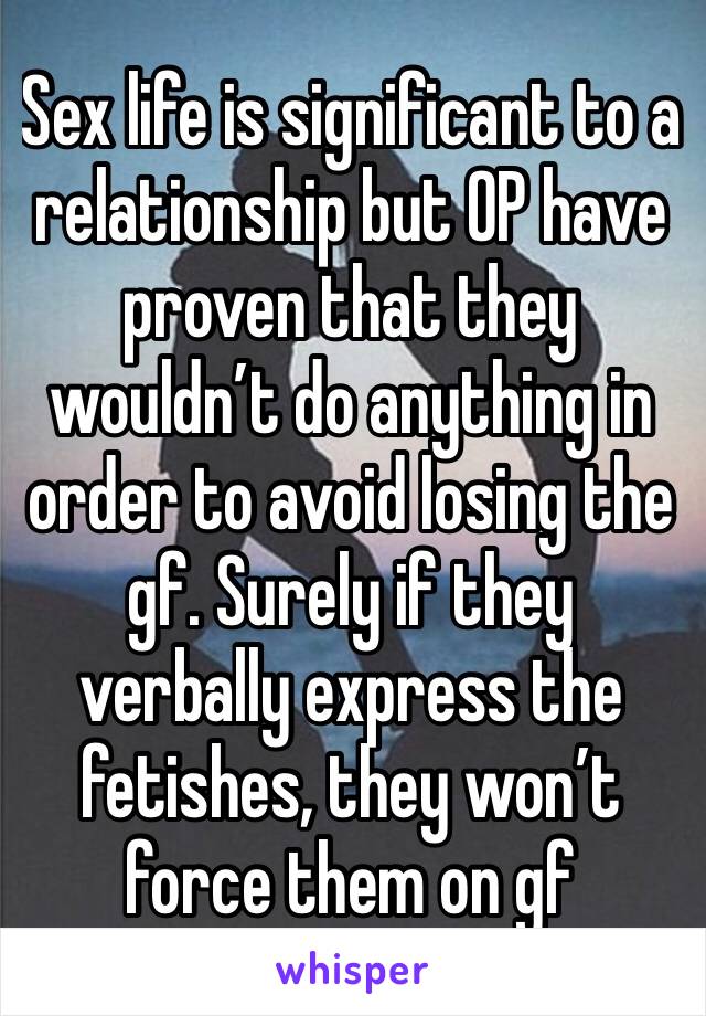 Sex life is significant to a relationship but OP have proven that they wouldn’t do anything in order to avoid losing the gf. Surely if they verbally express the fetishes, they won’t force them on gf