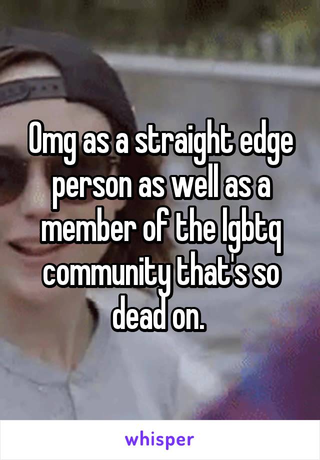 Omg as a straight edge person as well as a member of the lgbtq community that's so dead on. 