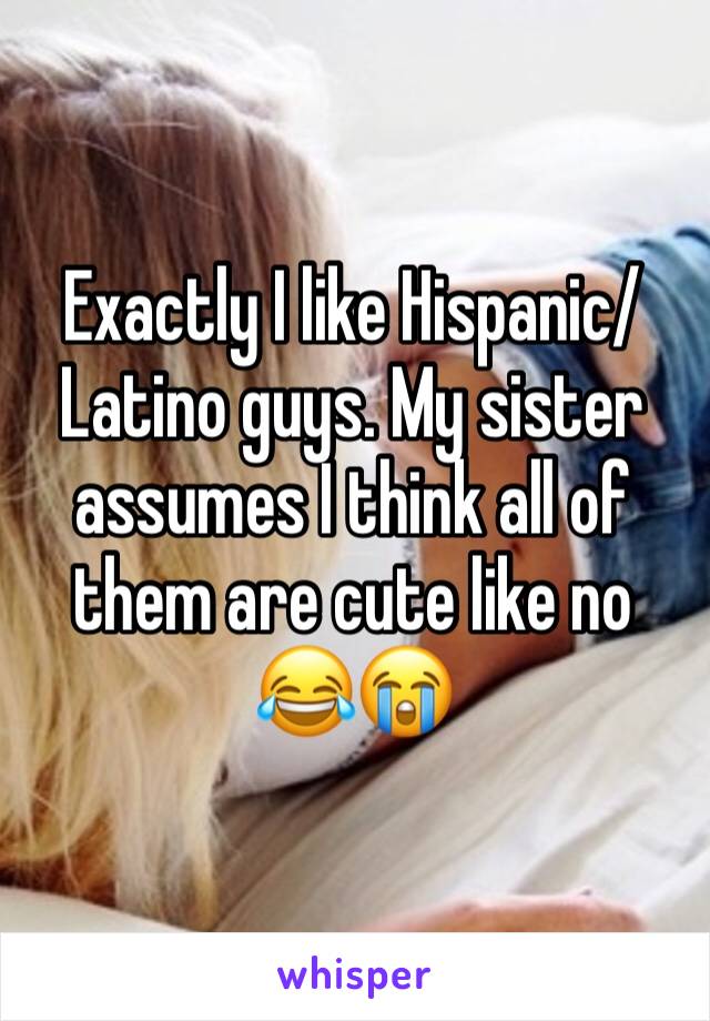 Exactly I like Hispanic/Latino guys. My sister assumes I think all of them are cute like no 😂😭