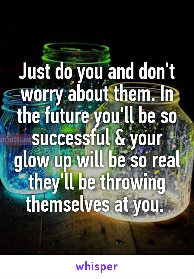 Just do you and don't worry about them. In the future you'll be so successful & your glow up will be so real they'll be throwing themselves at you. 