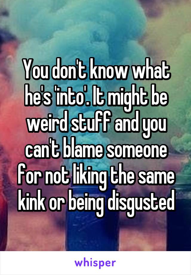 You don't know what he's 'into'. It might be weird stuff and you can't blame someone for not liking the same kink or being disgusted