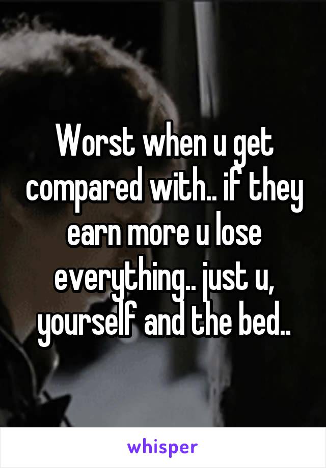 Worst when u get compared with.. if they earn more u lose everything.. just u, yourself and the bed..
