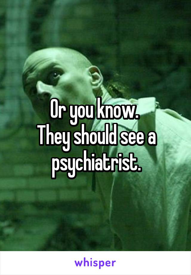 Or you know. 
They should see a psychiatrist.