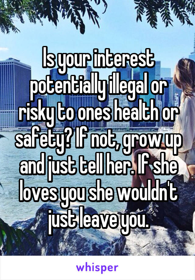 Is your interest potentially illegal or risky to ones health or safety? If not, grow up and just tell her. If she loves you she wouldn't just leave you.