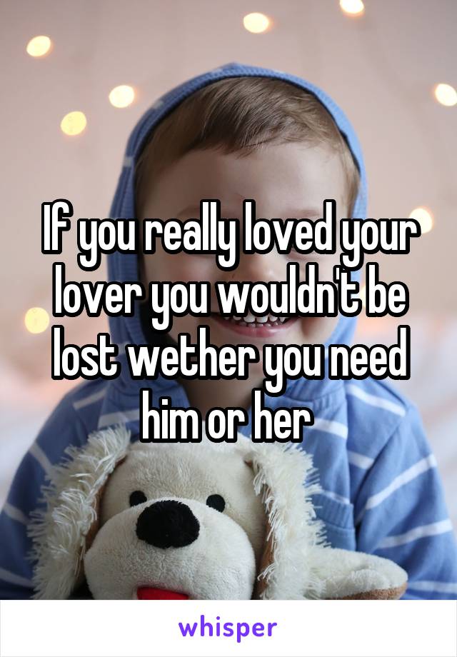If you really loved your lover you wouldn't be lost wether you need him or her 