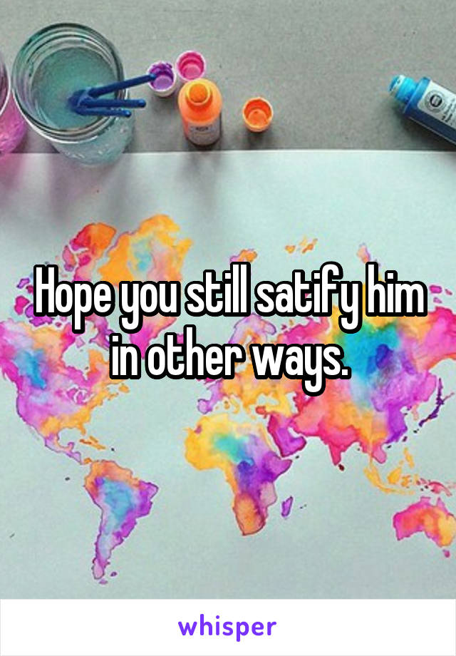 Hope you still satify him in other ways.