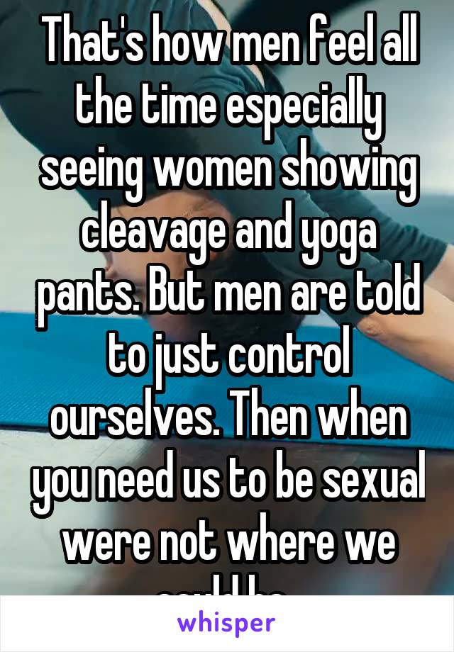 That's how men feel all the time especially seeing women showing cleavage and yoga pants. But men are told to just control ourselves. Then when you need us to be sexual were not where we could be. 