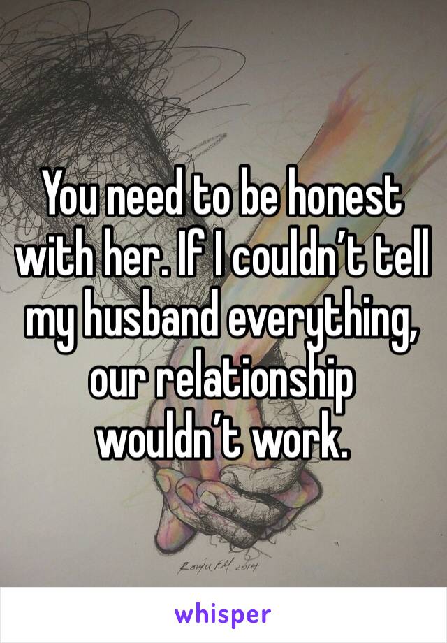 You need to be honest with her. If I couldn’t tell my husband everything, our relationship wouldn’t work. 