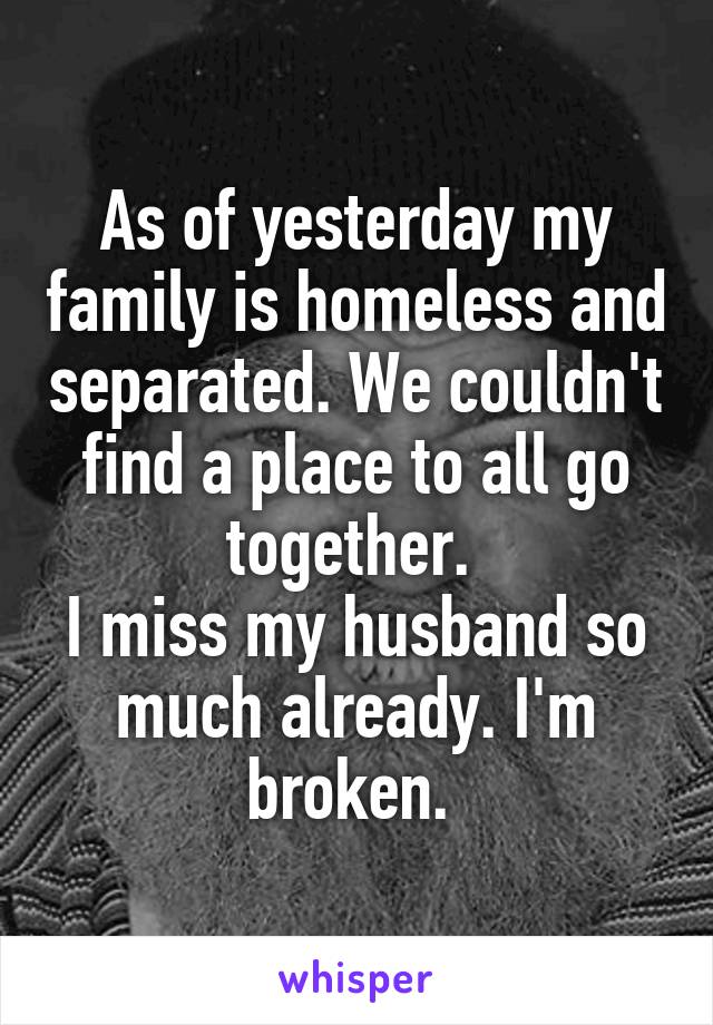 As of yesterday my family is homeless and separated. We couldn't find a place to all go together. 
I miss my husband so much already. I'm broken. 