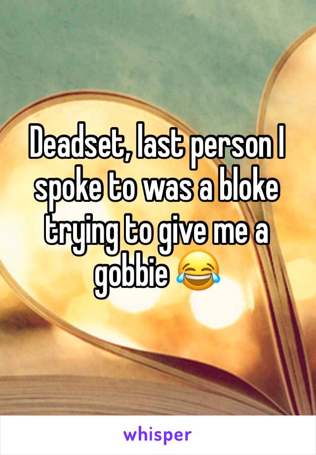 Deadset, last person I spoke to was a bloke trying to give me a gobbie 😂