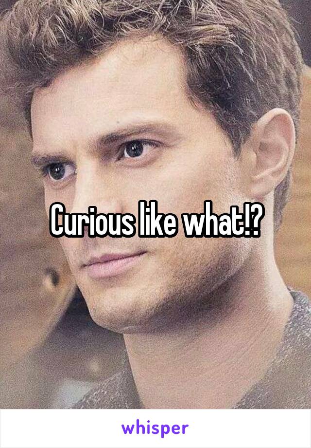 Curious like what!?