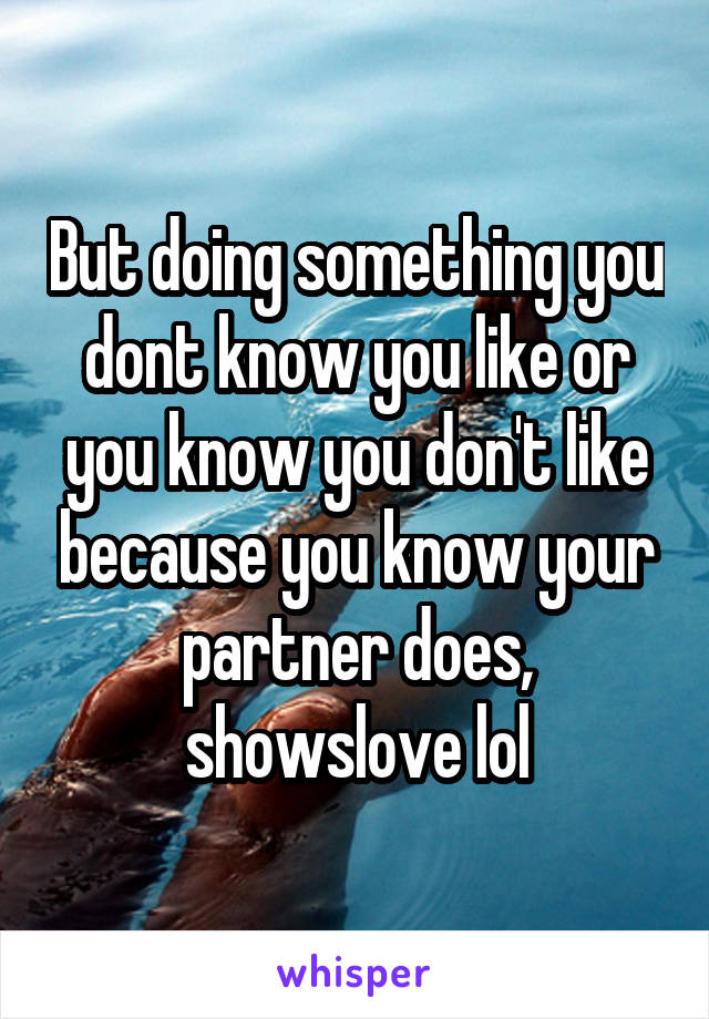 But doing something you dont know you like or you know you don't like because you know your partner does, showslove lol