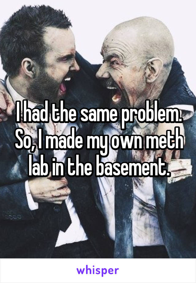 I had the same problem. So, I made my own meth lab in the basement.