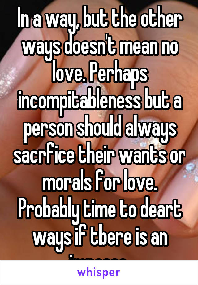 In a way, but the other ways doesn't mean no love. Perhaps incompitableness but a person should always sacrfice their wants or morals for love. Probably time to deart ways if tbere is an impasse.