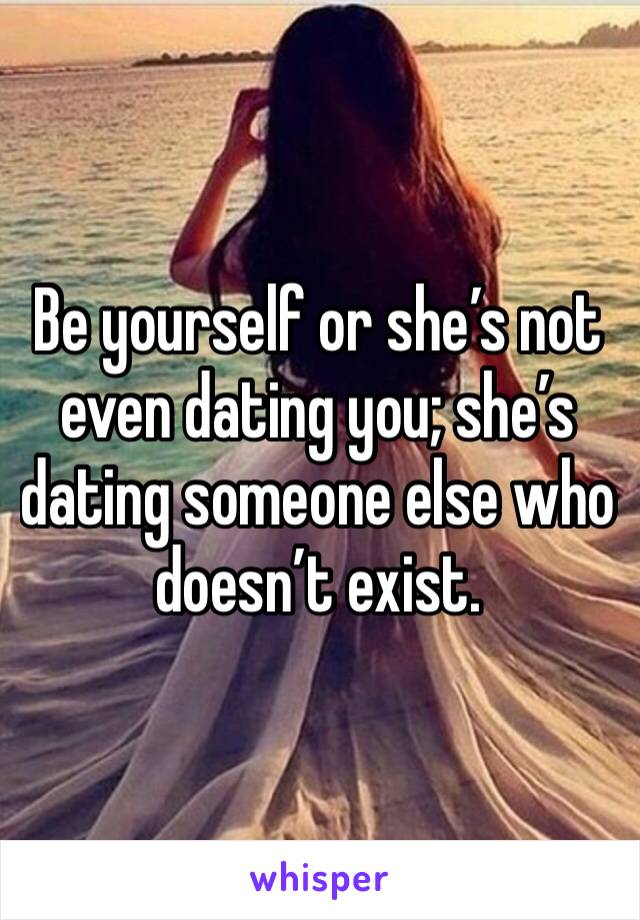 Be yourself or she’s not even dating you; she’s dating someone else who doesn’t exist. 