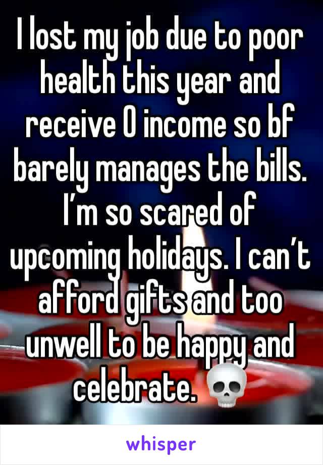 I lost my job due to poor health this year and receive 0 income so bf barely manages the bills. I’m so scared of upcoming holidays. I can’t afford gifts and too unwell to be happy and celebrate. 💀 