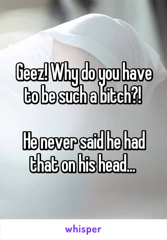 Geez! Why do you have to be such a bitch?! 

He never said he had that on his head... 