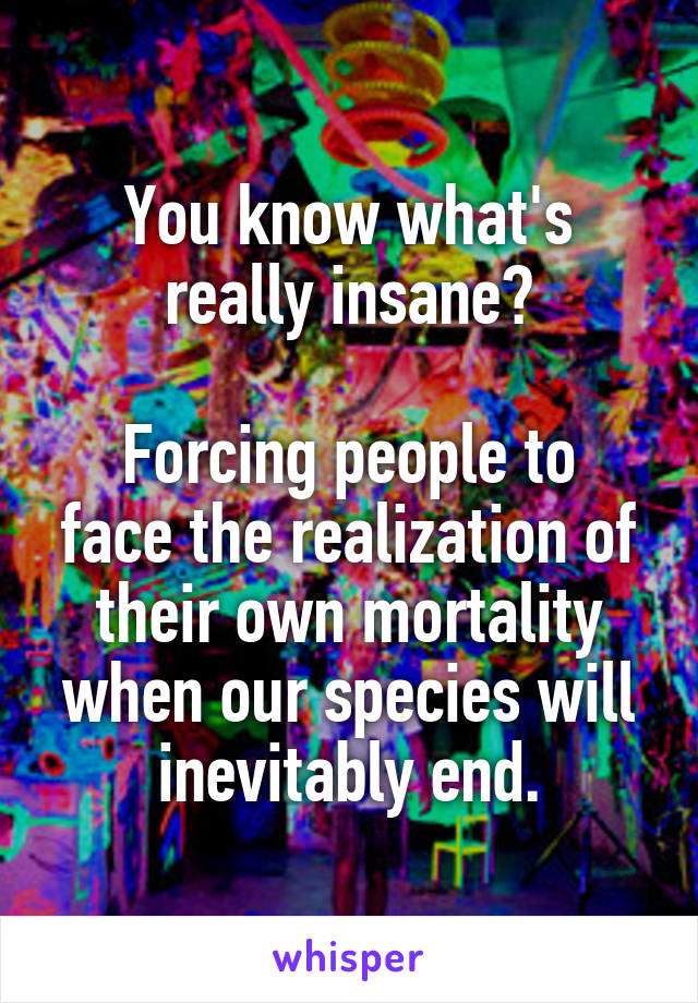 You know what's really insane?

Forcing people to face the realization of their own mortality when our species will inevitably end.