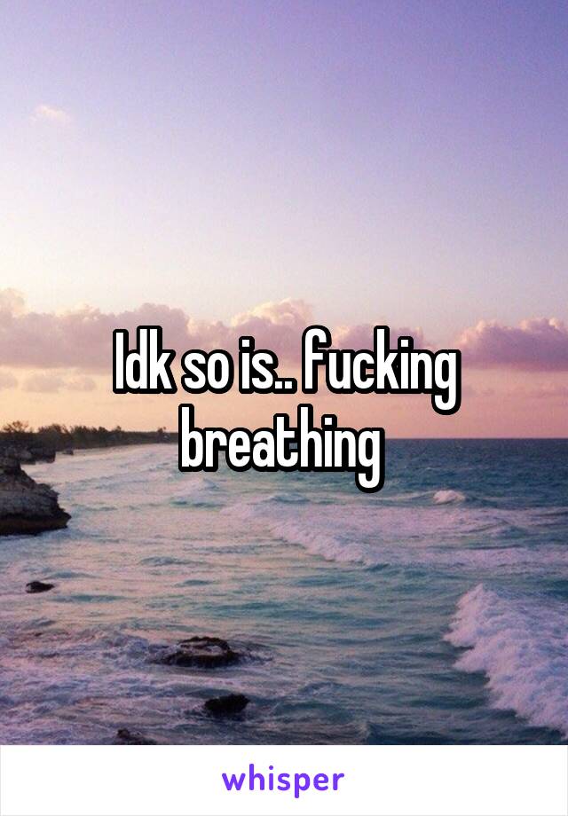 Idk so is.. fucking breathing 