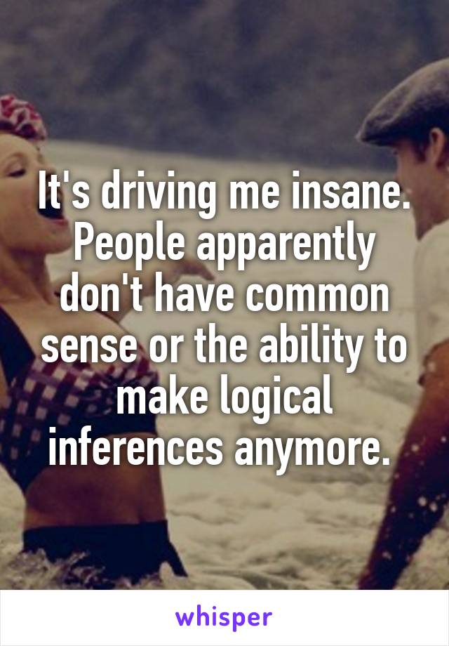 It's driving me insane. People apparently don't have common sense or the ability to make logical inferences anymore. 