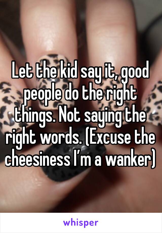 Let the kid say it, good people do the right things. Not saying the right words. (Excuse the cheesiness I’m a wanker)